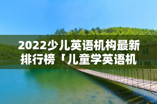 2022少儿英语机构最新排行榜「儿童学英语机构排名」