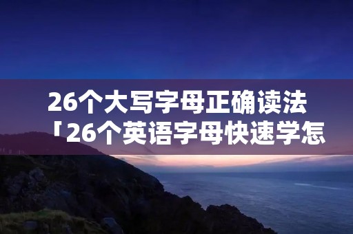 26个大写字母正确读法「26个英语字母快速学怎么读」