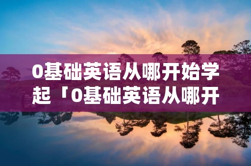 0基础英语从哪开始学起「0基础英语从哪开始学起app」 0基础英语从哪开始学起「0基础英语从哪开始学起app」