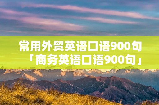 常用外贸英语口语900句「商务英语口语900句」