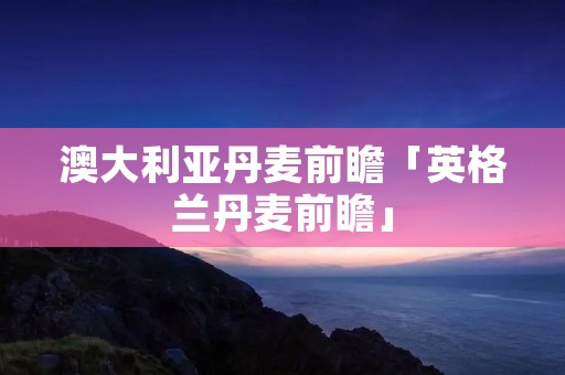 澳大利亚丹麦前瞻「英格兰丹麦前瞻」 澳大利亚丹麦前瞻「英格兰丹麦前瞻」