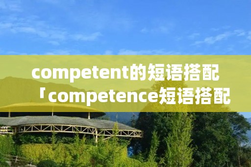 competent的短语搭配「competence短语搭配」 competent的短语搭配「competence短语搭配」