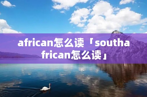 african怎么读「southafrican怎么读」 african怎么读「southafrican怎么读」