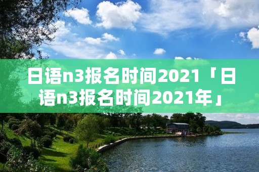 日语n3报名时间2021「日语n3报名时间2021年」 日语n3报名时间2021「日语n3报名时间2021年」