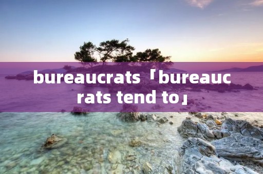 bureaucrats「bureaucrats tend to」