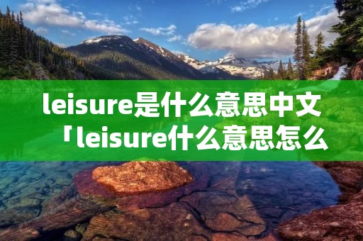 leisure是什么意思中文「leisure什么意思怎么读」
