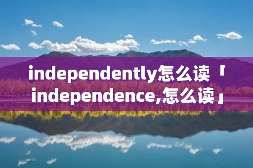 independently怎么读「independence,怎么读」 independently怎么读「independence,怎么读」