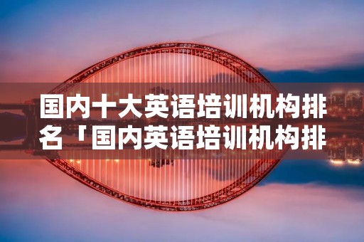 国内十大英语培训机构排名「国内英语培训机构排名前十」