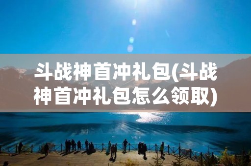 斗战神首冲礼包(斗战神首冲礼包怎么领取)