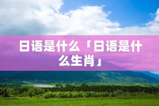 日语是什么「日语是什么生肖」 日语是什么「日语是什么生肖」