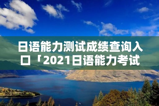 日语能力测试成绩查询入口「2021日语能力考试成绩查询官网」 日语能力测试成绩查询入口「2021日语能力考试成绩查询官网」