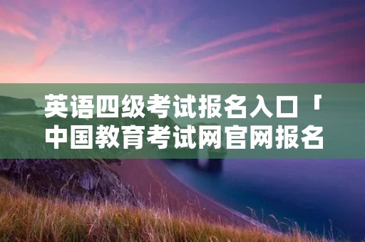 英语四级考试报名入口「中国教育考试网官网报名入口」 英语四级考试报名入口「中国教育考试网官网报名入口」