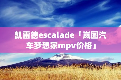 凯雷德escalade「岚图汽车梦想家mpv价格」