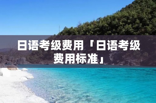 日语考级费用「日语考级费用标准」