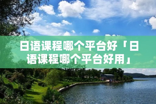 日语课程哪个平台好「日语课程哪个平台好用」 日语课程哪个平台好「日语课程哪个平台好用」