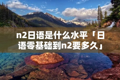 n2日语是什么水平「日语零基础到n2要多久」