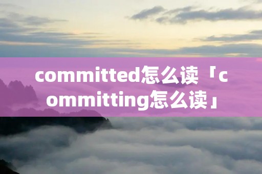 committed怎么读「committing怎么读」