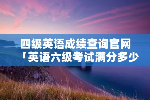 四级英语成绩查询官网「英语六级考试满分多少」