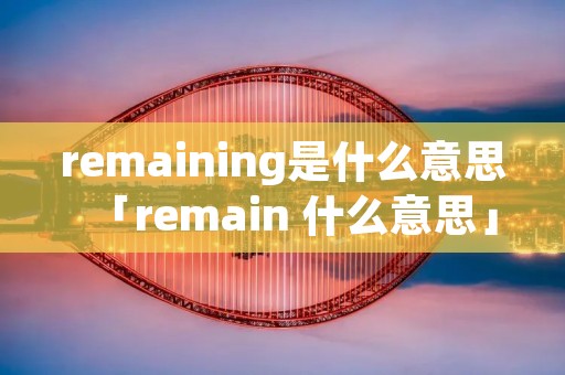 remaining是什么意思「remain 什么意思」 remaining是什么意思「remain 什么意思」