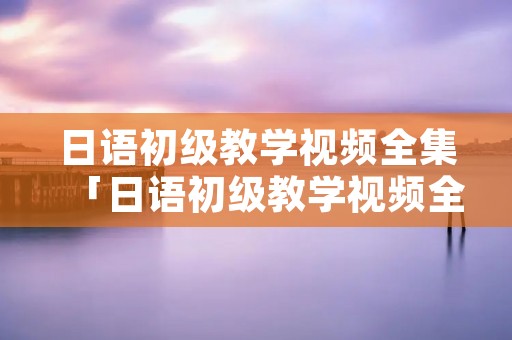 日语初级教学视频全集「日语初级教学视频全集百度网盘」