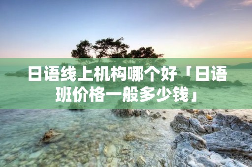 日语线上机构哪个好「日语班价格一般多少钱」