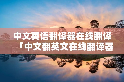中文英语翻译器在线翻译「中文翻英文在线翻译器」