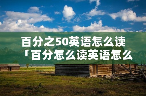 百分之50英语怎么读「百分怎么读英语怎么说」