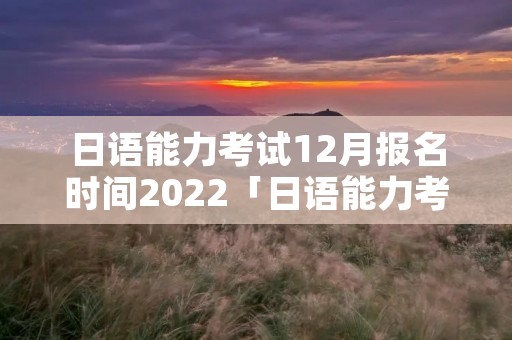 日语能力考试12月报名时间2022「日语能力考试12月报名时间2021日本」