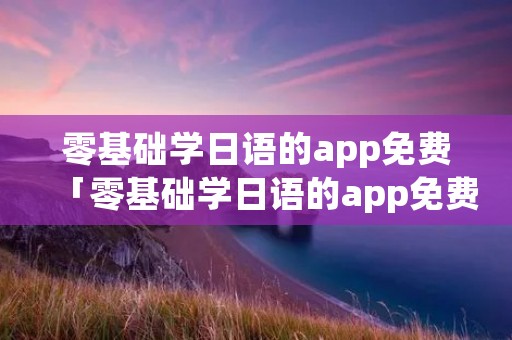 零基础学日语的app免费「零基础学日语的app免费下载」