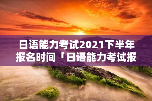 日语能力考试2021下半年报名时间「日语能力考试报名时间 2020」