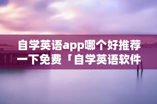 自学英语app哪个好推荐一下免费「自学英语软件推荐免费」