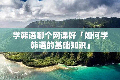 学韩语哪个网课好「如何学韩语的基础知识」