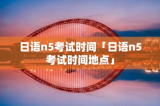 日语n5考试时间「日语n5考试时间地点」 日语n5考试时间「日语n5考试时间地点」