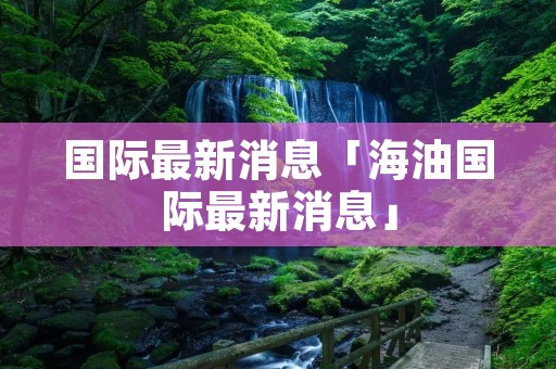 国际最新消息「海油国际最新消息」 国际最新消息「海油国际最新消息」