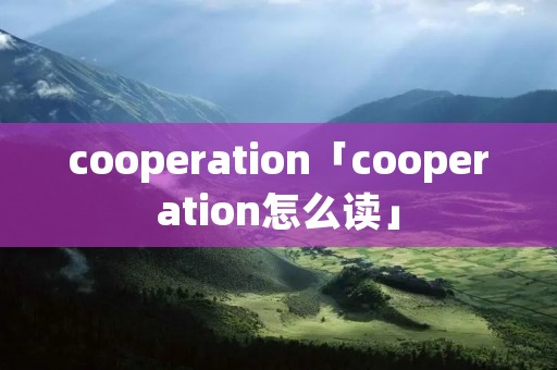 cooperation「cooperation怎么读」 cooperation「cooperation怎么读」