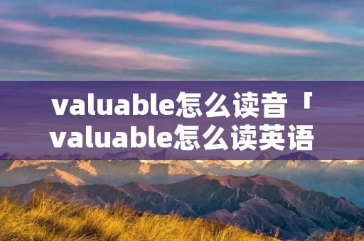 valuable怎么读音「valuable怎么读英语」 valuable怎么读音「valuable怎么读英语」