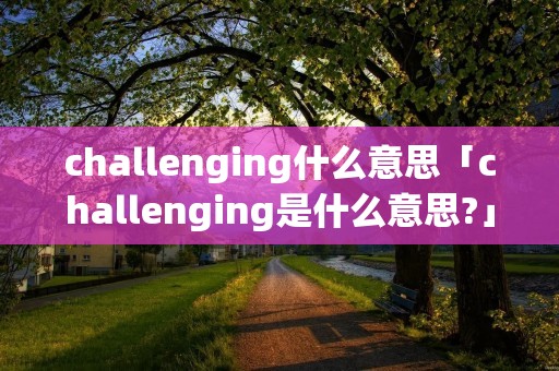 challenging什么意思「challenging是什么意思?」 challenging什么意思「challenging是什么意思?」