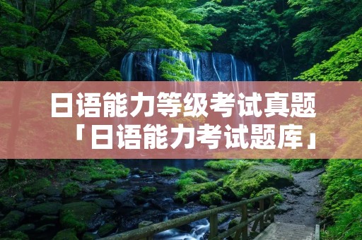 日语能力等级考试真题「日语能力考试题库」 日语能力等级考试真题「日语能力考试题库」