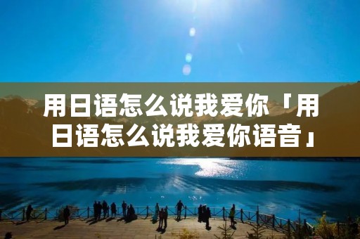 用日语怎么说我爱你「用日语怎么说我爱你语音」 用日语怎么说我爱你「用日语怎么说我爱你语音」