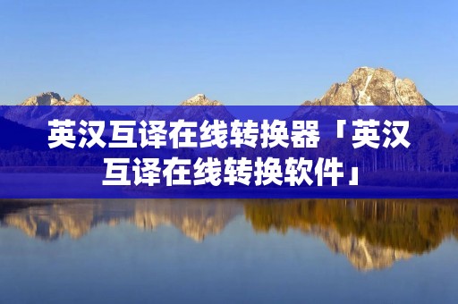 英汉互译在线转换器「英汉互译在线转换软件」 英汉互译在线转换器「英汉互译在线转换软件」