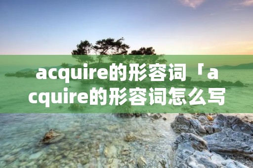 acquire的形容词「acquire的形容词怎么写」