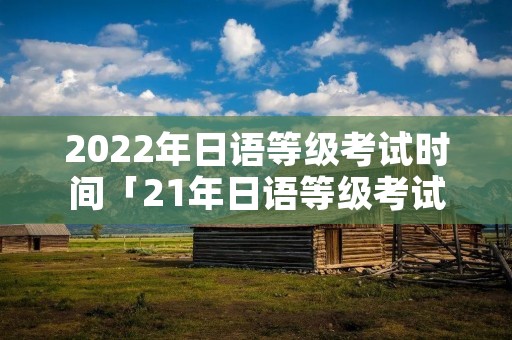 2022年日语等级考试时间「21年日语等级考试时间」