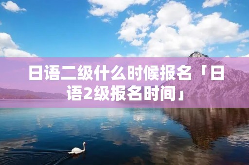 日语二级什么时候报名「日语2级报名时间」 日语二级什么时候报名「日语2级报名时间」