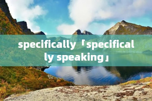 specifically「specifically speaking」 specifically「specifically speaking」