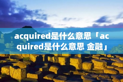 acquired是什么意思「acquired是什么意思 金融」 acquired是什么意思「acquired是什么意思 金融」