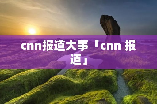 cnn报道大事「cnn 报道」
