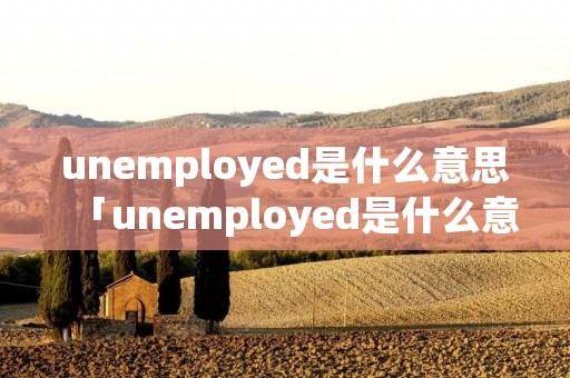 unemployed是什么意思「unemployed是什么意思翻译」
