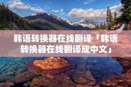 韩语转换器在线翻译「韩语转换器在线翻译成中文」 韩语转换器在线翻译「韩语转换器在线翻译成中文」
