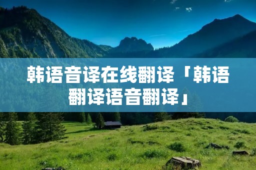 韩语音译在线翻译「韩语翻译语音翻译」