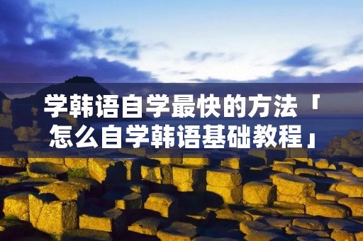 学韩语自学最快的方法「怎么自学韩语基础教程」